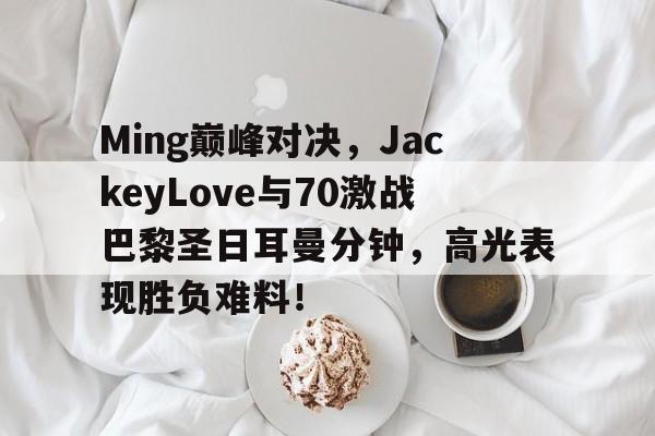 竞博电竞-包含Ming巅峰对决,JackeyLove与70激战巴黎圣日耳曼分钟,高光表现胜负难料!的词条