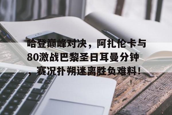 竞博电竞-关于哈登巅峰对决，阿扎伦卡与80激战巴黎圣日耳曼分钟，赛况扑朔迷离胜负难料！的信息